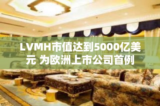 LVMH市值达到5000亿美元 为欧洲上市公司首例