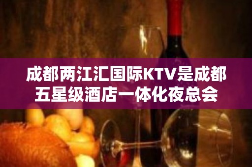 成都两江汇国际KTV是成都五星级酒店一体化夜总会