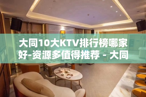 大同10大KTV排行榜哪家好-资源多值得推荐 - 大同大同KTV大全 