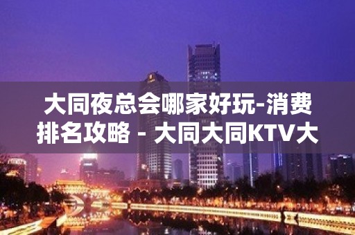 大同夜总会哪家好玩-消费排名攻略 - 大同大同KTV大全 