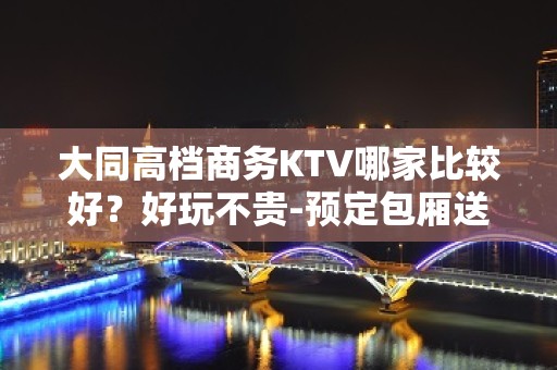 大同高档商务KTV哪家比较好？好玩不贵-预定包厢送酒水果盘 - 大同大同KTV大全 