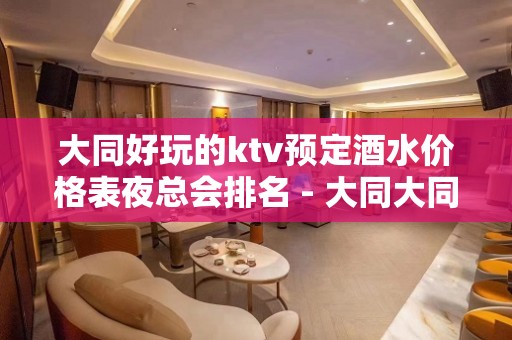 大同好玩的ktv预定酒水价格表夜总会排名 - 大同大同KTV大全 