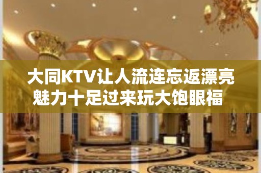 大同KTV让人流连忘返漂亮魅力十足过来玩大饱眼福 - 大同大同KTV大全 