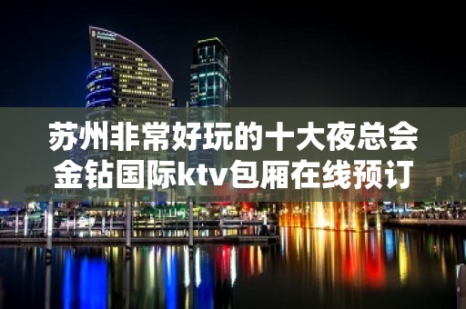 苏州非常好玩的十大夜总会金钻国际ktv包厢在线预订 – 苏州姑苏/沧浪/金阊/平江KTV排名大全