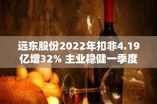 远东股份2022年扣非4.19亿增32% 主业稳健一季度揽获72.61亿订单