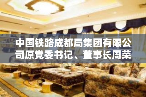 中国铁路成都局集团有限公司原党委书记、董事长周荣接受审查调查