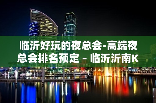 临沂好玩的夜总会-高端夜总会排名预定 – 临沂沂南KTV排名大全