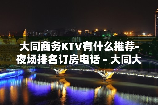 大同商务KTV有什么推荐-夜场排名订房电话 - 大同大同KTV大全 