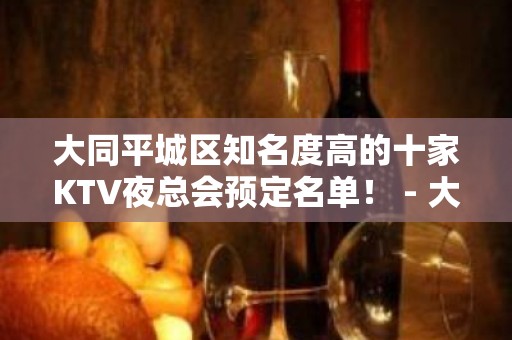 大同平城区知名度高的十家KTV夜总会预定名单！ - 大同城区KTV大全 