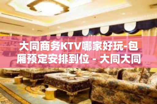 大同商务KTV哪家好玩-包厢预定安排到位 - 大同大同KTV大全 