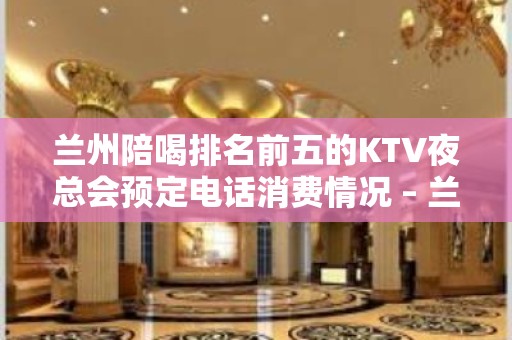 兰州陪喝排名前五的KTV夜总会预定电话消费情况 – 兰州城关KTV排行