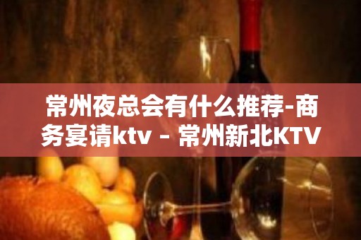 常州夜总会有什么推荐-商务宴请ktv – 常州新北KTV排名大全