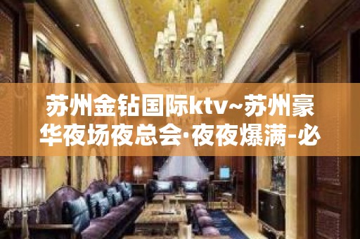 苏州金钻国际ktv~苏州豪华夜场夜总会·夜夜爆满-必须预订