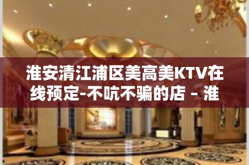 淮安清江浦区美高美KTV在线预定-不吭不骗的店 – 淮安清河KTV排名大全