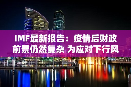 IMF最新报告：疫情后财政前景仍然复杂 为应对下行风险各国应做好政策准备