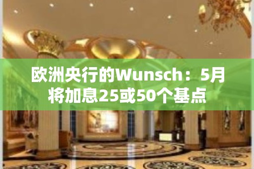 欧洲央行的Wunsch：5月将加息25或50个基点