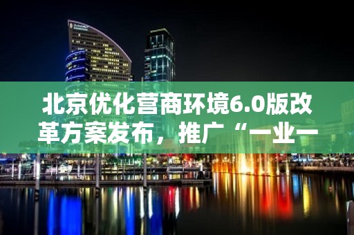 北京优化营商环境6.0版改革方案发布，推广“一业一证”改革