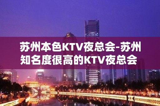 苏州本色KTV夜总会-苏州知名度很高的KTV夜总会 - 苏州姑苏/沧浪/金阊/平江KTV大全 