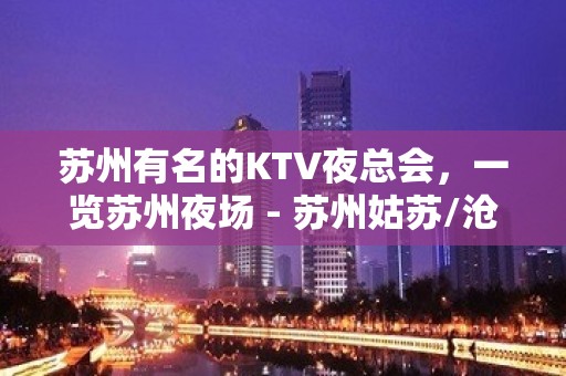 苏州有名的KTV夜总会，一览苏州夜场 - 苏州姑苏/沧浪/金阊/平江KTV大全 