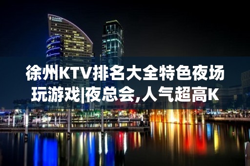 徐州KTV排名大全特色夜场玩游戏|夜总会,人气超高KTV排名大全之一 – 徐州沛县KTV排名大全