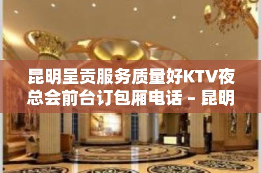 昆明呈贡服务质量好KTV夜总会前台订包厢电话 – 昆明呈贡KTV排名大全