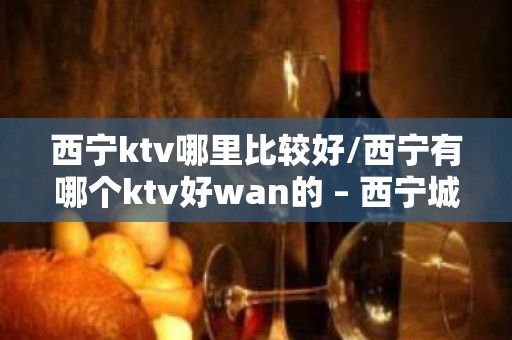 西宁ktv哪里比较好/西宁有哪个ktv好wan的 – 西宁城中KTV排名大全