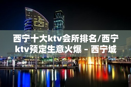 西宁十大ktv会所排名/西宁ktv预定生意火爆 – 西宁城中KTV排名大全