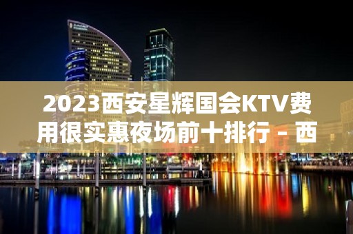 2023西安星辉国会KTV费用很实惠夜场前十排行 – 西安长安韦曲KTV排名大全