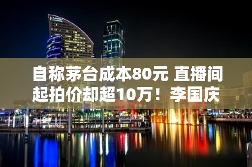 自称茅台成本80元 直播间起拍价却超10万！李国庆回应：不能按成本定价