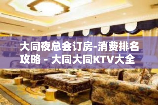 大同夜总会订房-消费排名攻略 - 大同大同KTV大全 