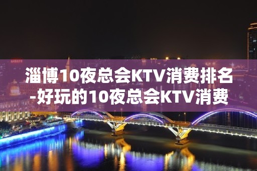 淄博10夜总会KTV消费排名-好玩的10夜总会KTV消费排名 – 西宁大通KTV排名大全