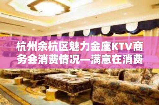 杭州余杭区魅力金座KTV商务会消费情况—满意在消费！