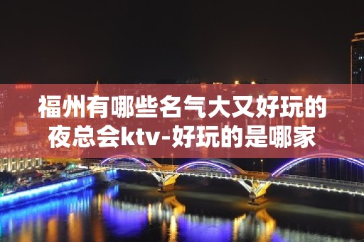 福州有哪些名气大又好玩的夜总会ktv-好玩的是哪家