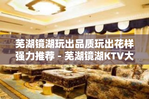 芜湖镜湖玩出品质玩出花样强力推荐 - 芜湖镜湖KTV大全 