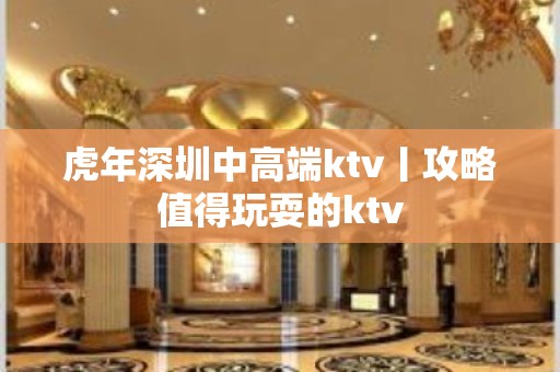 虎年深圳中高端ktv丨攻略值得玩耍的ktv