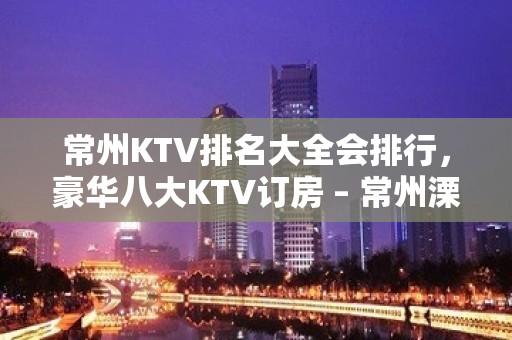 常州KTV排名大全会排行，豪华八大KTV订房 – 常州溧阳KTV排名大全