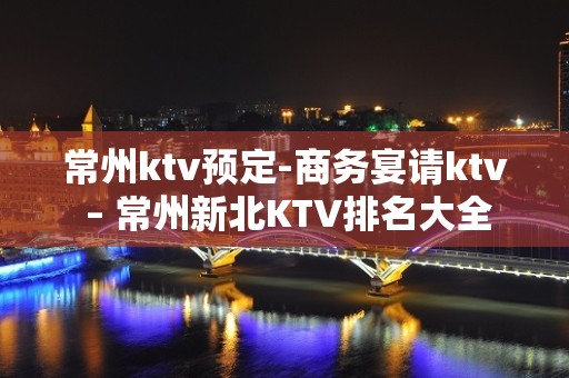 常州ktv预定-商务宴请ktv – 常州新北KTV排名大全