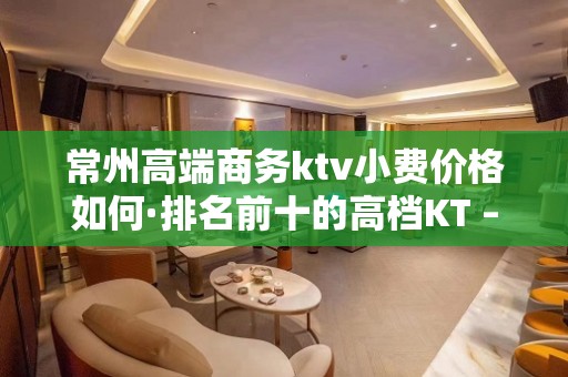 常州高端商务ktv小费价格如何·排名前十的高档KT – 常州新北KTV排名大全