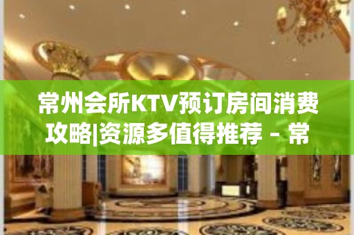 常州会所KTV预订房间消费攻略|资源多值得推荐 – 常州新北KTV排名大全