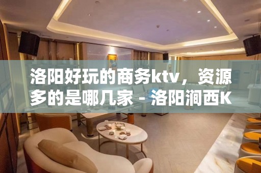 洛阳好玩的商务ktv，资源多的是哪几家 - 洛阳涧西KTV大全 