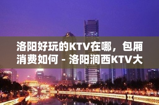 洛阳好玩的KTV在哪，包厢消费如何 - 洛阳涧西KTV大全 