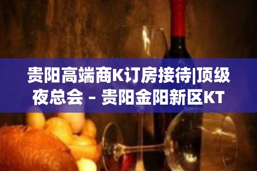 贵阳高端商K订房接待|顶级夜总会 – 贵阳金阳新区KTV排名大全