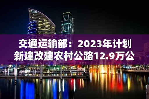 交通运输部：2023年计划新建改建农村公路12.9万公里