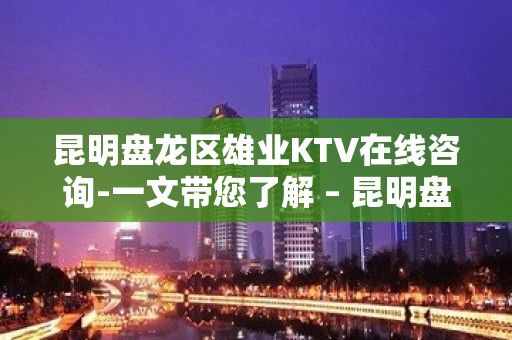 昆明盘龙区雄业KTV在线咨询-一文带您了解 – 昆明盘龙KTV排名大全