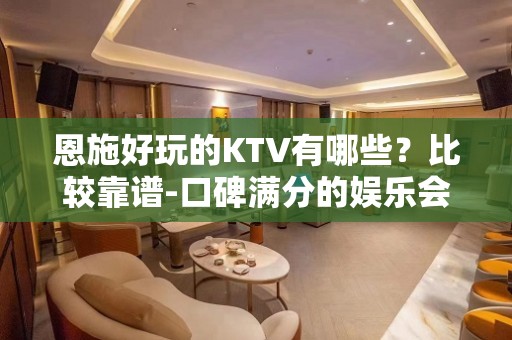 恩施好玩的KTV有哪些？比较靠谱-口碑满分的娱乐会所 - 恩施来凤KTV大全 