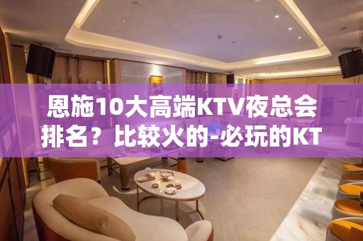 恩施10大高端KTV夜总会排名？比较火的-必玩的KTV会所找 - 恩施宣恩KTV大全 