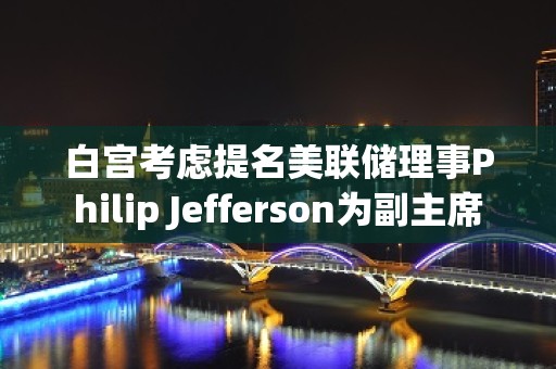 白宫考虑提名美联储理事Philip Jefferson为副主席