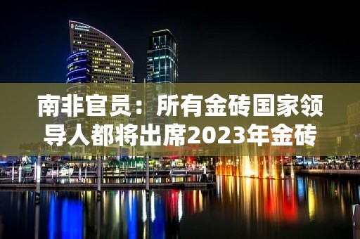 南非官员：所有金砖国家领导人都将出席2023年金砖国家领导人峰会