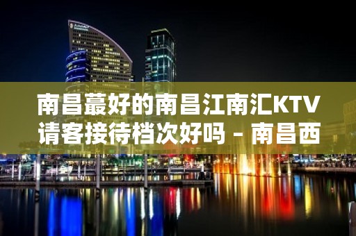 南昌蕞好的南昌江南汇KTV请客接待档次好吗 – 南昌西湖KTV排名大全