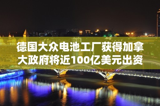 德国大众电池工厂获得加拿大政府将近100亿美元出资承诺